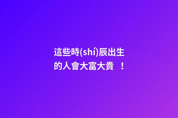 這些時(shí)辰出生的人會大富大貴！
